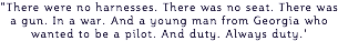 "There were no harnesses. There was no seat. There was a gun. In a war. And a young man from Georgia who wanted to be a pilot. And duty. Always duty.'